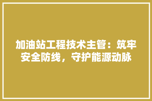加油站工程技术主管：筑牢安全防线，守护能源动脉