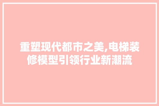 重塑现代都市之美,电梯装修模型引领行业新潮流 软装设计
