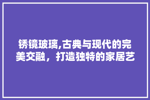锈镜玻璃,古典与现代的完美交融，打造独特的家居艺术空间 中式风格装饰