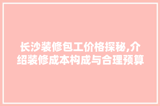 长沙装修包工价格探秘,介绍装修成本构成与合理预算 中式风格装饰