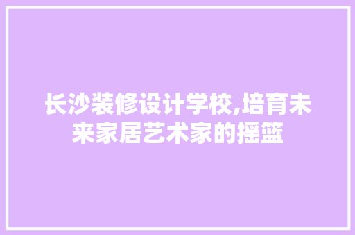 长沙装修设计学校,培育未来家居艺术家的摇篮 中式风格装饰