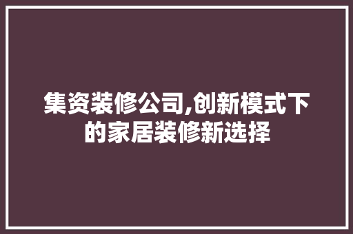 集资装修公司,创新模式下的家居装修新选择 家居装修