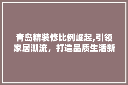 青岛精装修比例崛起,引领家居潮流，打造品质生活新标杆 木雕艺术
