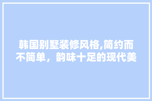 韩国别墅装修风格,简约而不简单，韵味十足的现代美学 地板材料