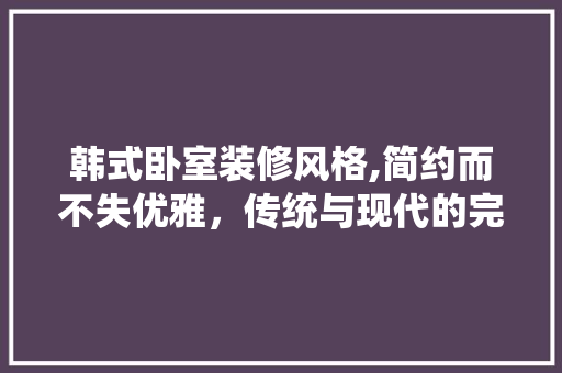 韩式卧室装修风格,简约而不失优雅，传统与现代的完美融合 中式风格装饰