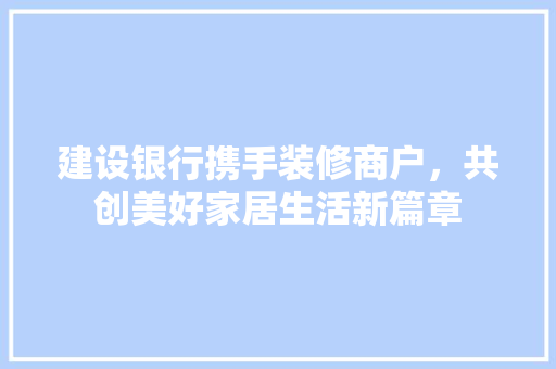 建设银行携手装修商户，共创美好家居生活新篇章 现代风格装饰