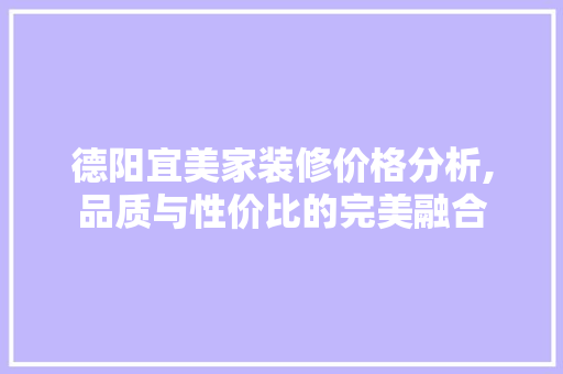 德阳宜美家装修价格分析,品质与性价比的完美融合