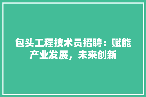 包头工程技术员招聘：赋能产业发展，未来创新 家居装修