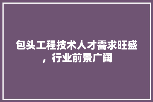 包头工程技术人才需求旺盛，行业前景广阔 家居装修