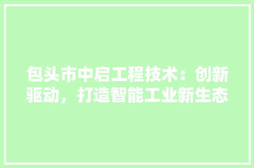 包头市中启工程技术：创新驱动，打造智能工业新生态 家居装修