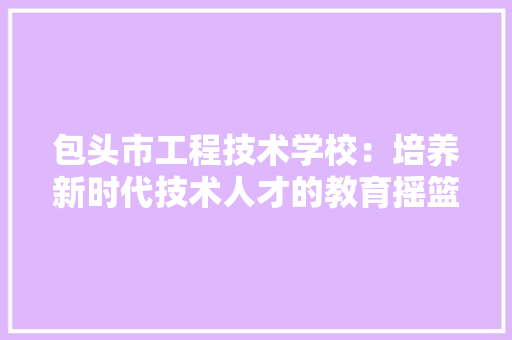 包头市工程技术学校：培养新时代技术人才的教育摇篮 家居装修