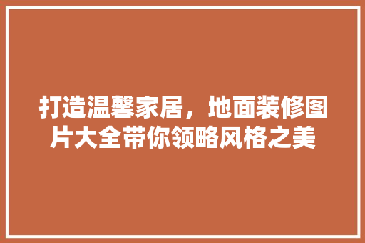 打造温馨家居，地面装修图片大全带你领略风格之美 客厅装修