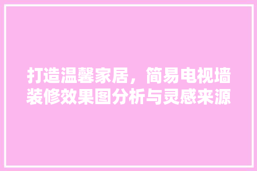 打造温馨家居，简易电视墙装修效果图分析与灵感来源