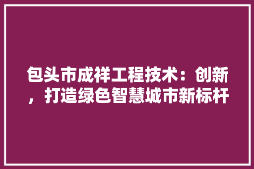 包头市成祥工程技术：创新，打造绿色智慧城市新标杆 家居装修