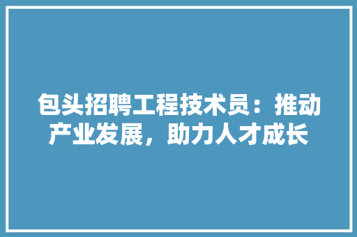 包头招聘工程技术员：推动产业发展，助力人才成长 家居装修