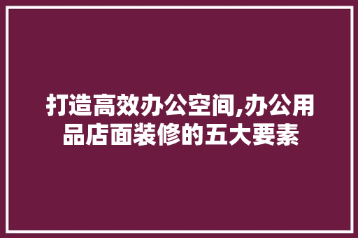 打造高效办公空间,办公用品店面装修的五大要素 木雕艺术