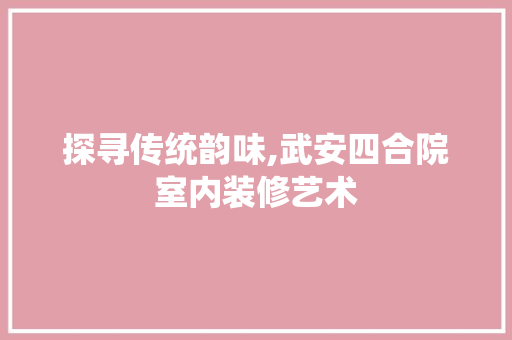 探寻传统韵味,武安四合院室内装修艺术