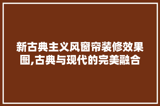 新古典主义风窗帘装修效果图,古典与现代的完美融合 软装设计
