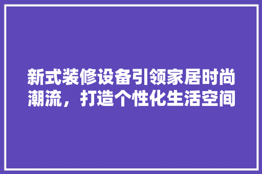 新式装修设备引领家居时尚潮流，打造个性化生活空间 现代风格装饰