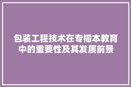 包装工程技术在专插本教育中的重要性及其发展前景