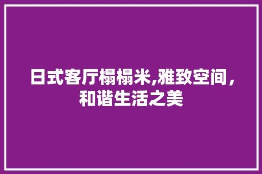 日式客厅榻榻米,雅致空间,和谐生活之美 客厅装修 日式客厅榻榻米,雅致空间,和谐生活之美 客厅装修