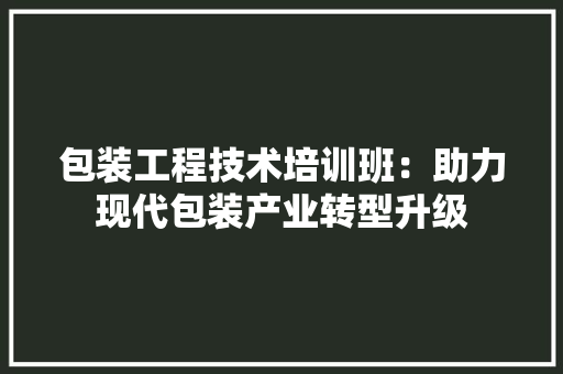 包装工程技术培训班：助力现代包装产业转型升级 家居装修