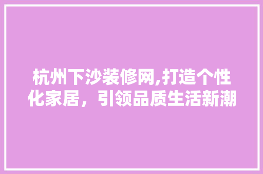 杭州下沙装修网,打造个性化家居，引领品质生活新潮流 木雕艺术