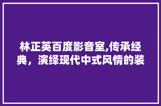 林正英百度影音室,传承经典，演绎现代中式风情的装修艺术