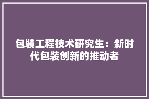 包装工程技术研究生：新时代包装创新的推动者 家居装修