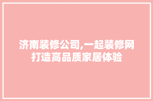 济南装修公司,一起装修网打造高品质家居体验 木雕艺术