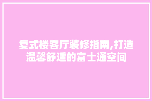 复式楼客厅装修指南,打造温馨舒适的富士通空间 家居装修
