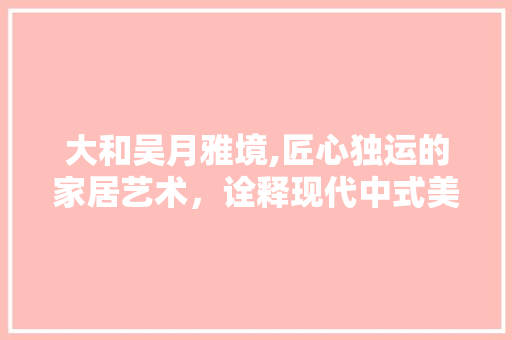 大和吴月雅境,匠心独运的家居艺术，诠释现代中式美学 家居装修