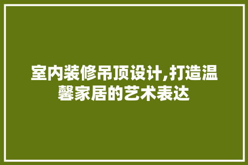 室内装修吊顶设计,打造温馨家居的艺术表达 地板材料
