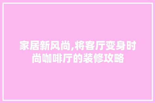 家居新风尚,将客厅变身时尚咖啡厅的装修攻略 现代风格装饰