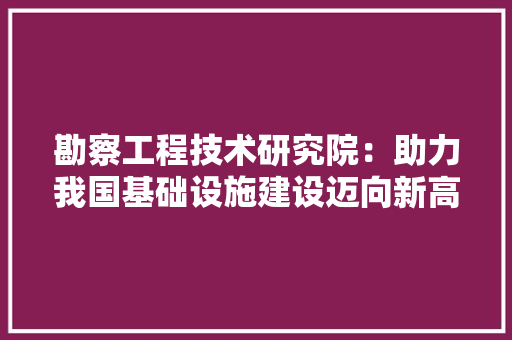 勘察工程技术研究院：助力我国基础设施建设迈向新高度 家居装修