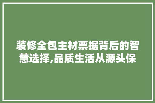装修全包主材票据背后的智慧选择,品质生活从源头保障 家居装修