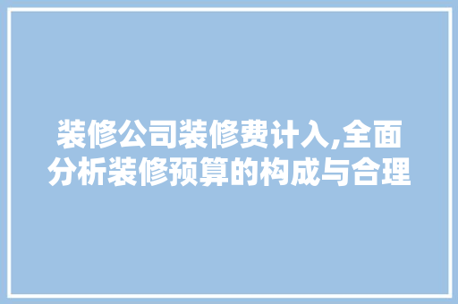 装修公司装修费计入,全面分析装修预算的构成与合理规划 中式风格装饰
