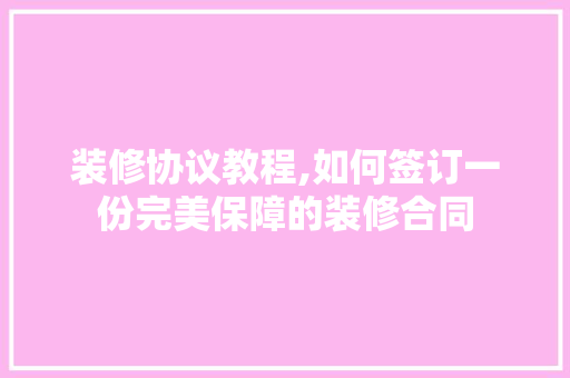 装修协议教程,如何签订一份完美保障的装修合同 室内设计