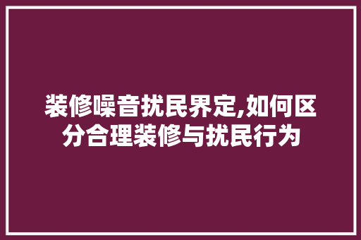 装修噪音扰民界定,如何区分合理装修与扰民行为