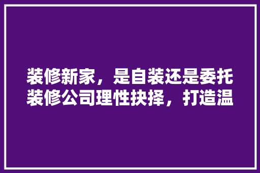装修新家，是自装还是委托装修公司理性抉择，打造温馨家园