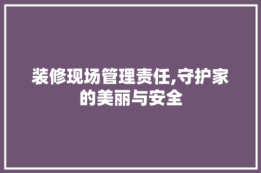 装修现场管理责任,守护家的美丽与安全 软装设计