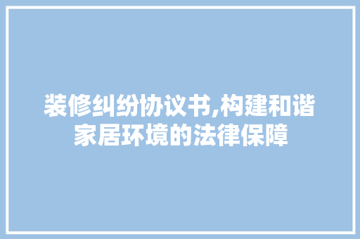 装修纠纷协议书,构建和谐家居环境的法律保障 家居装修