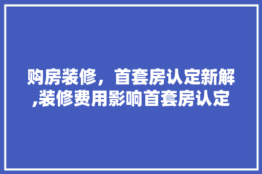 购房装修，首套房认定新解,装修费用影响首套房认定标准 家居装修