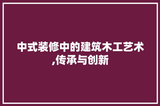 中式装修中的建筑木工艺术,传承与创新 中式风格装饰