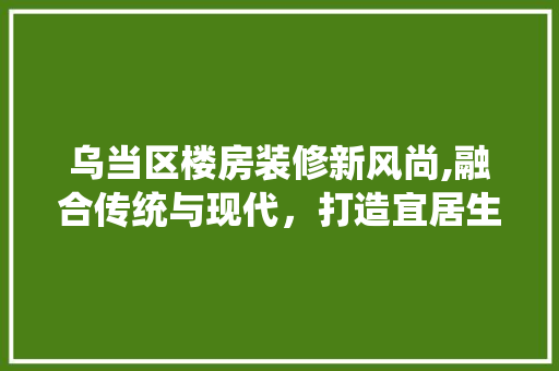 乌当区楼房装修新风尚,融合传统与现代，打造宜居生活空间
