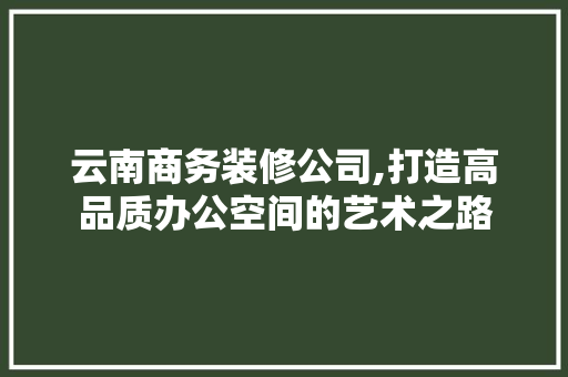 云南商务装修公司,打造高品质办公空间的艺术之路 家居装修