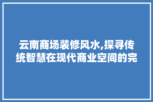 云南商场装修风水,探寻传统智慧在现代商业空间的完美演绎 现代风格装饰