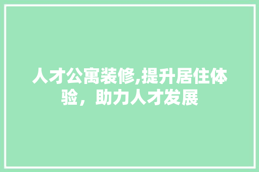 人才公寓装修,提升居住体验，助力人才发展