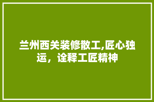 兰州西关装修散工,匠心独运，诠释工匠精神 家居装修