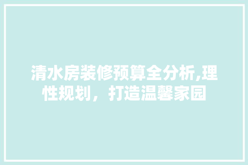 清水房装修预算全分析,理性规划，打造温馨家园 中式风格装饰